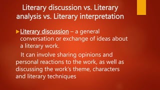 Literary discussion vs. Literary
analysis vs. Literary interpretation
Literary discussion – a general
conversation or exchange of ideas about
a literary work.
It can involve sharing opinions and
personal reactions to the work, as well as
discussing the work’s theme, characters
and literary techniques
 