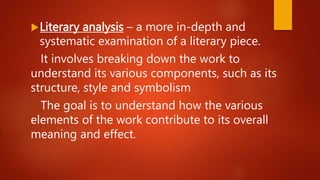 Literary analysis – a more in-depth and
systematic examination of a literary piece.
It involves breaking down the work to
understand its various components, such as its
structure, style and symbolism
The goal is to understand how the various
elements of the work contribute to its overall
meaning and effect.
 