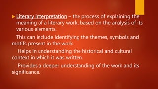  Literary interpretation – the process of explaining the
meaning of a literary work, based on the analysis of its
various elements.
This can include identifying the themes, symbols and
motifs present in the work.
Helps in understanding the historical and cultural
context in which it was written.
Provides a deeper understanding of the work and its
significance.
 