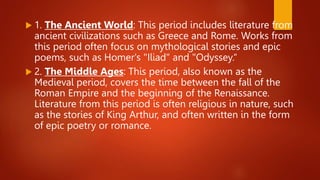  1. The Ancient World: This period includes literature from
ancient civilizations such as Greece and Rome. Works from
this period often focus on mythological stories and epic
poems, such as Homer's "Iliad" and "Odyssey.“
 2. The Middle Ages: This period, also known as the
Medieval period, covers the time between the fall of the
Roman Empire and the beginning of the Renaissance.
Literature from this period is often religious in nature, such
as the stories of King Arthur, and often written in the form
of epic poetry or romance.
 