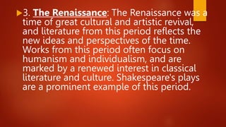 3. The Renaissance: The Renaissance was a
time of great cultural and artistic revival,
and literature from this period reflects the
new ideas and perspectives of the time.
Works from this period often focus on
humanism and individualism, and are
marked by a renewed interest in classical
literature and culture. Shakespeare's plays
are a prominent example of this period.
 