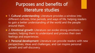 Purposes and benefits of
literature studies
 1. Cultural understanding: Literature provides a window into
different cultures, time periods, and ways of life, helping readers
to gain a better understanding of the world and the people
around them.
 2. Emotional growth: Literature can evoke strong emotions in
readers, helping them to understand and process their own
feelings and experiences.
 3. Personal development: Literature can provide readers with new
perspectives, ideas and challenges, and can inspire personal
growth and self-discovery.
 