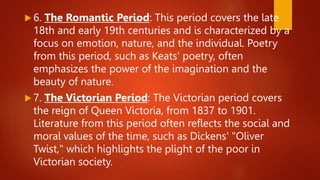  6. The Romantic Period: This period covers the late
18th and early 19th centuries and is characterized by a
focus on emotion, nature, and the individual. Poetry
from this period, such as Keats' poetry, often
emphasizes the power of the imagination and the
beauty of nature.
 7. The Victorian Period: The Victorian period covers
the reign of Queen Victoria, from 1837 to 1901.
Literature from this period often reflects the social and
moral values of the time, such as Dickens' "Oliver
Twist," which highlights the plight of the poor in
Victorian society.
 