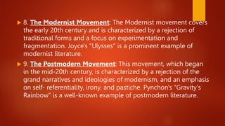  8. The Modernist Movement: The Modernist movement covers
the early 20th century and is characterized by a rejection of
traditional forms and a focus on experimentation and
fragmentation. Joyce's "Ulysses" is a prominent example of
modernist literature.
 9. The Postmodern Movement: This movement, which began
in the mid-20th century, is characterized by a rejection of the
grand narratives and ideologies of modernism, and an emphasis
on self- referentiality, irony, and pastiche. Pynchon's "Gravity's
Rainbow" is a well-known example of postmodern literature.
 