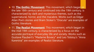 10. The Gothic Movement: This movement, which began in
the late 18th century and continued into the 19th century, is
characterized by dark and mysterious themes, such as the
supernatural, horror, and the macabre. Works such as Edgar
Allan Poe's stories and Bram Stoker's "Dracula" are examples of
Gothic literature.
 11. The Realist Movement: This movement, which began in
the mid-19th century, is characterized by a focus on the
accurate portrayal of everyday life and society. Works such as
Gustave Flaubert's "Madame Bovary" and Leo Tolstoy's "Anna
Karenina" are examples of Realist literature.
 