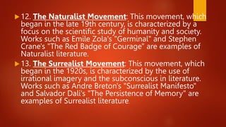 12. The Naturalist Movement: This movement, which
began in the late 19th century, is characterized by a
focus on the scientific study of humanity and society.
Works such as Emile Zola's "Germinal" and Stephen
Crane's "The Red Badge of Courage" are examples of
Naturalist literature.
13. The Surrealist Movement: This movement, which
began in the 1920s, is characterized by the use of
irrational imagery and the subconscious in literature.
Works such as Andre Breton's "Surrealist Manifesto"
and Salvador Dalí's "The Persistence of Memory" are
examples of Surrealist literature.
 