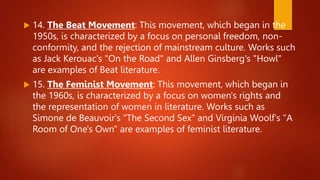  14. The Beat Movement: This movement, which began in the
1950s, is characterized by a focus on personal freedom, non-
conformity, and the rejection of mainstream culture. Works such
as Jack Kerouac's "On the Road" and Allen Ginsberg's "Howl"
are examples of Beat literature.
 15. The Feminist Movement: This movement, which began in
the 1960s, is characterized by a focus on women's rights and
the representation of women in literature. Works such as
Simone de Beauvoir's "The Second Sex" and Virginia Woolf's "A
Room of One's Own" are examples of feminist literature.
 