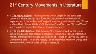 21st Century Movements in Literature
 1. The New Sincerity: This movement, which began in the early 21st
century, is characterized by a focus on the personal and emotional
experiences of the author, and a rejection of irony and detachment. Works
such as David Foster Wallace's "Infinite Jest" and Tao Lin's "Richard Yates"
are considered examples of New Sincerity literature.
 2. The Digital Literature: This movement is characterized by the use of
digital media and technology in literature, including e-books, interactive
fiction, and hypertext novels. Works such as "House of Leaves" by Mark Z.
Danielewski and "The Silent History" by Eli Horowitz, Matthew Derby and
Kevin Moffett, are examples of digital literature.
 