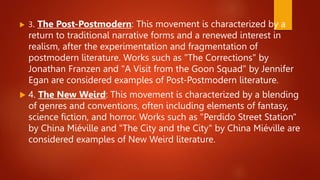  3. The Post-Postmodern: This movement is characterized by a
return to traditional narrative forms and a renewed interest in
realism, after the experimentation and fragmentation of
postmodern literature. Works such as "The Corrections" by
Jonathan Franzen and "A Visit from the Goon Squad" by Jennifer
Egan are considered examples of Post-Postmodern literature.
 4. The New Weird: This movement is characterized by a blending
of genres and conventions, often including elements of fantasy,
science fiction, and horror. Works such as "Perdido Street Station"
by China Miéville and "The City and the City" by China Miéville are
considered examples of New Weird literature.
 