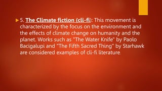  5. The Climate fiction (cli-fi): This movement is
characterized by the focus on the environment and
the effects of climate change on humanity and the
planet. Works such as "The Water Knife" by Paolo
Bacigalupi and "The Fifth Sacred Thing" by Starhawk
are considered examples of cli-fi literature.
 