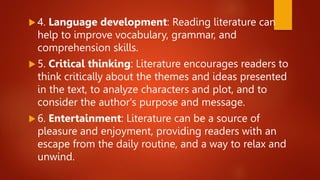  4. Language development: Reading literature can
help to improve vocabulary, grammar, and
comprehension skills.
 5. Critical thinking: Literature encourages readers to
think critically about the themes and ideas presented
in the text, to analyze characters and plot, and to
consider the author's purpose and message.
 6. Entertainment: Literature can be a source of
pleasure and enjoyment, providing readers with an
escape from the daily routine, and a way to relax and
unwind.
 