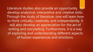 Literature studies also provide an opportunity to
develop analytical, interpretive and creative skills.
Through the study of literature, one will learn how
to think critically, creatively, and independently. It
will also develop an appreciation for the art of
writing and storytelling. Furthermore, it is a way
of exploring and understanding different aspects
of human experiences and emotions.
 