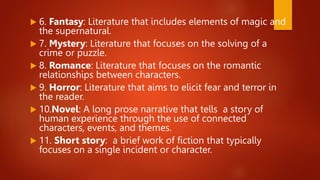  6. Fantasy: Literature that includes elements of magic and
the supernatural.
 7. Mystery: Literature that focuses on the solving of a
crime or puzzle.
 8. Romance: Literature that focuses on the romantic
relationships between characters.
 9. Horror: Literature that aims to elicit fear and terror in
the reader.
 10.Novel: A long prose narrative that tells a story of
human experience through the use of connected
characters, events, and themes.
 11. Short story: a brief work of fiction that typically
focuses on a single incident or character.
 