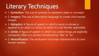 Literary Techniques
 1. Symbolism: The use of symbols to represent ideas or concepts.
 2. Imagery: The use of descriptive language to create vivid mental
images.
 3. Metaphor: A figure of speech in which a word or phrase is
applied to an object or action to which it is not literally applicable.
 4. Simile: A figure of speech in which two unlike things are explicitly
compared, often in a phrase introduced by "like" or "as".
 5. Personification: The attribution of human characteristics to non-
human entities.
 