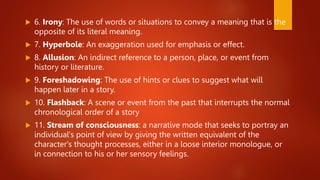  6. Irony: The use of words or situations to convey a meaning that is the
opposite of its literal meaning.
 7. Hyperbole: An exaggeration used for emphasis or effect.
 8. Allusion: An indirect reference to a person, place, or event from
history or literature.
 9. Foreshadowing: The use of hints or clues to suggest what will
happen later in a story.
 10. Flashback: A scene or event from the past that interrupts the normal
chronological order of a story
 11. Stream of consciousness: a narrative mode that seeks to portray an
individual's point of view by giving the written equivalent of the
character's thought processes, either in a loose interior monologue, or
in connection to his or her sensory feelings.
 