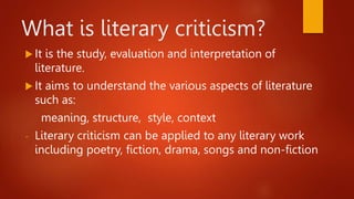 What is literary criticism?
 It is the study, evaluation and interpretation of
literature.
 It aims to understand the various aspects of literature
such as:
meaning, structure, style, context
- Literary criticism can be applied to any literary work
including poetry, fiction, drama, songs and non-fiction
 