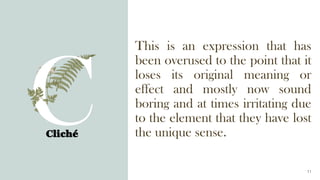 This is an expression that has
been overused to the point that it
loses its original meaning or
effect and mostly now sound
boring and at times irritating due
to the element that they have lost
the unique sense.
Cliché
11
 
