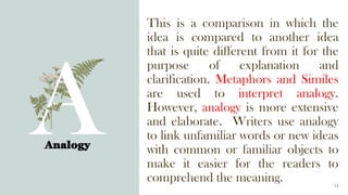 This is a comparison in which the
idea is compared to another idea
that is quite different from it for the
purpose of explanation and
clarification. Metaphors and Similes
are used to interpret analogy.
However, analogy is more extensive
and elaborate. Writers use analogy
to link unfamiliar words or new ideas
with common or familiar objects to
make it easier for the readers to
comprehend the meaning.
Analogy
13
 