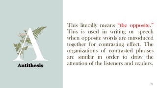 This literally means “the opposite.”
This is used in writing or speech
when opposite words are introduced
together for contrasting effect. The
organizations of contrasted phrases
are similar in order to draw the
attention of the listeners and readers.
Antithesis
15
 