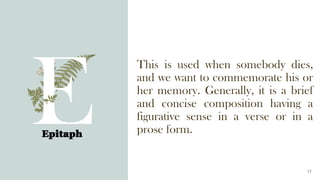 This is used when somebody dies,
and we want to commemorate his or
her memory. Generally, it is a brief
and concise composition having a
figurative sense in a verse or in a
prose form.
Epitaph
17
 