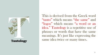 This is derived from the Greek word
“tauto” which means “the same” and
“logos” which means “a word or an
idea.” Tautology is a repetitive use of
phrases or words that have the same
meanings. It’s just like expressing the
same idea twice or many times.
Tautology
19
 