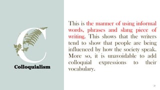 Colloquialism
21
This is the manner of using informal
words, phrases and slang piece of
writing. This shows that the writers
tend to show that people are being
influenced by how the society speak.
More so, it is unavoidable to add
colloquial expressions to their
vocabulary.
 