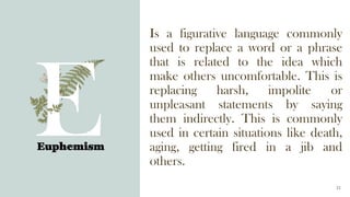 Euphemism
23
Is a figurative language commonly
used to replace a word or a phrase
that is related to the idea which
make others uncomfortable. This is
replacing harsh, impolite or
unpleasant statements by saying
them indirectly. This is commonly
used in certain situations like death,
aging, getting fired in a jib and
others.
 