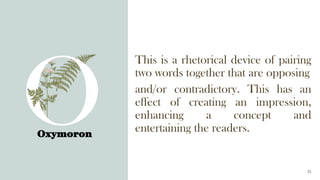 Oxymoron
25
This is a rhetorical device of pairing
two words together that are opposing
and/or contradictory. This has an
effect of creating an impression,
enhancing a concept and
entertaining the readers.
 