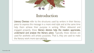 Introduction
Literary Devices refer to the structures used by writers in their literary
piece to express the message in a more vivid style and at the same time
help them achieve their purpose in writing. When delivered and
engaged properly, these literary devices help the readers appreciate,
understand and analyze the literary piece. Typically, these devices are
used for aesthetic and artistic purposes. That is, they are used to make
the literary work more eye-catching.
Presentation title 3
 