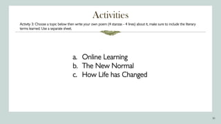 Activities
30
Activity 3: Choose a topic below then write your own poem (4 stanzas - 4 lines) about it, make sure to include the literary
terms learned. Use a separate sheet.
a. Online Learning
b. The New Normal
c. How Life has Changed
 