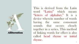 This is derived from the Latin
word “Latira” which means
“letters of alphabet.” It is a
device wherein number of words
having the same consonant
sounds that occurs closely
together in a series. This method
of linking words for effect is also
called head rhyme or initial
rhyme.
Alliteration
5
 
