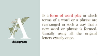 Is a form of word play in which
terms of a word or a phrase are
rearranged in such a way that a
new word or phrase is formed.
Usually using all the original
letters exactly once.
Anagram
7
 