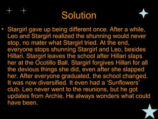 Solution Stargirl gave up being different once. After a while, Leo and Stargirl realized the shunning would never stop, no mater what Stargirl tried. At the end, everyone stops shunning Stargirl and Leo, besides Hillari. Stargirl leaves the school after Hillari slaps her at the Ocotillo Ball. Stargirl forgives Hillari for all the devious things she did, even after she slapped her. After everyone graduated, the school changed. It was now diversified. It even had a ‘Sunflowers’ club. Leo never went to the reunions, but he got updates from Archie. He always wonders what could have been. 