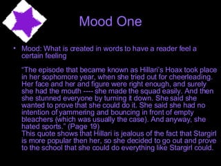 Mood One Mood: What is created in words to have a reader feel a certain feeling “The episode that became known as Hillari’s Hoax took place in her sophomore year, when she tried out for cheerleading. Her face and her and figure were right enough, and surely she had the mouth ---- she made the squad easily. And then she stunned everyone by turning it down. She said she wanted to prove that she could do it. She said she had no intention of yammering and bouncing in front of empty bleachers (which was usually the case). And anyway, she hated sports.” (Page 19) This quote shows that Hillari is jealous of the fact that Stargirl is more popular then her, so she decided to go out and prove to the school that she could do everything like Stargirl could.  