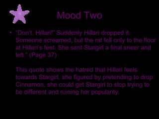 Mood Two “ Don’t, Hillari!” Suddenly Hillari dropped it. Someone screamed, but the rat fell only to the floor at Hillari’s feet. She sent Stargirl a final sneer and left.” (Page 37) This quote shows the hatred that Hillari feels towards Stargirl, she figured by pretending to drop Cinnamon, she could get Stargirl to stop trying to be different and ruining her popularity.  