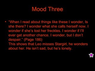 Mood Three “ When I read about things like these I wonder, Is she there? I wonder what she calls herself now. I wonder if she’s lost her freckles. I wonder if I’ll ever get another chance. I wonder, but I don’t despair.” (Page 186) This shows that Leo misses Stargirl, he wonders about her. He isn’t sad, but he’s lonely. 