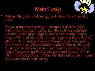 Main  Setting Setting: The place and time period where the story takes place. The most important setting in Stargirl is at Mica High School because that’s where Leo Borlock meets Stargirl Caraway. Mica Area High School is in Arizona, near a desert, where all the other settings happen to branch off of. MHS is where all the drama in Stargirl’s life takes place. This is where the Hillari Kimble scandal began, where all the people in MHS began to show their true colors, where they all began to ignore Stargirl for being herself. This is where it all takes place. This whole story takes place in past tense, and Leo tells the story. 