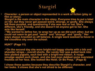 Stargirl Character: a person or object represented in a work of fiction (play or film or story).  Stargirl is the main character in this story. Everyone tries to put a label on her, but they never get passed weird, strange, or goofy. She always left them puzzled, and questioning if she was real or not. She’s different, she’s friendly, and she doesn’t let anyone get to her. She acts like herself. -“We wanted to define her, to wrap her up as we did each other, but we could not seem to get past “weird” and “strange” and “goofy.” Her ways always knocked us off balance. A single word seemed to hover in the cloudless sky over the school: HUH?” (Page 11) -“On the second day she wore bright-red baggy shorts with a bib and shoulder straps – overall shorts. Her sandy hair was pulled back into twin plaited pigtails, each tied with a bright-red ribbon. A rouge smudge appled each cheek, and she had even dabbed some oversized freckles on her face. She looked like Heidi. Or Bo Peep.” (Page 8) I chose these quotes because they describe Stargirl’s character, and her looks. It shows that she’s not afraid to be different.  