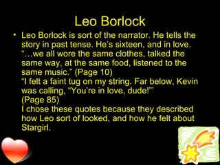 Leo Borlock Leo Borlock is sort of the narrator. He tells the story in past tense. He’s sixteen, and in love. “…we all wore the same clothes, talked the same way, at the same food, listened to the same music.” (Page 10) “I felt a faint tug on my string. Far below, Kevin was calling, “You’re in love, dude!”’ (Page 85) I chose these quotes because they described how Leo sort of looked, and how he felt about Stargirl. 