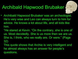 Archibald Hapwood Brubaker Archibald Hapwood Brubaker was an archeologist. He’s very wise and Leo can always turn to him for advice. He knows a lot about life, and all kids like him. “He stared at Kevin. “On the contrary, she is one of us. Most decidedly. She is us more then we are us. She is, I think, who we really are. Or were.” (Page 32) This quote shows that Archie is very intelligent and he almost always has an answer for people’s questions. 