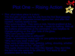 Plot One – Rising Action Plot: what takes place in a story. The first plot I chose was the one from the Hot Seat episode, starring Stargirl. Everyone turned against her, and after that incident, nobody spoke to her.  “The jurors laughed. They were a mob. Hands grabbed at the mike. Kevin looked anxiously at me. I could do nothing. With all the buttons and switches at my command, I was helpless to change anything on the other side of the glass. “Why can’t you be normal?” “Why do you wanna be so different?” “Yeah– is something wrong with us, you gotta be so different?” “Why don’t you wear make-up?” They were all standing now, jabbing, jutting, shouting, whether they had the mike or not.” (Page 67) This quote shows how they don’t like Stargirl. They don’t like the fact that she wants to be different. This leads to other problems later in the book. 