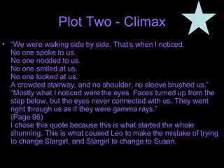 Plot Two - Climax “ We were walking side by side. That’s when I noticed.  No one spoke to us. No one nodded to us. No one smiled at us. No one looked at us. A crowded stairway, and no shoulder, no sleeve brushed us.” “Mostly what I noticed were the eyes. Faces turned up from the step below, but the eyes never connected with us. They went right through us as if they were gamma rays.” (Page 96) I chose this quote because this is what started the whole shunning. This is what caused Leo to make the mistake of trying to change Stargirl, and Stargirl to change to Susan. 