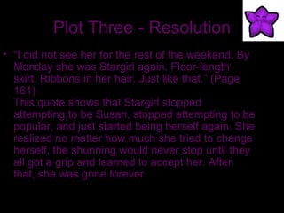 Plot Three - Resolution “ I did not see her for the rest of the weekend. By Monday she was Stargirl again. Floor-length skirt. Ribbons in her hair. Just like that.” (Page 161) This quote shows that Stargirl stopped attempting to be Susan, stopped attempting to be popular, and just started being herself again. She realized no matter how much she tried to change herself, the shunning would never stop until they all got a grip and learned to accept her. After that, she was gone forever. 
