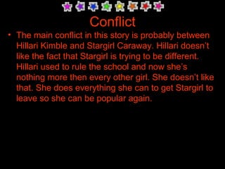 Conflict The main conflict in this story is probably between Hillari Kimble and Stargirl Caraway. Hillari doesn’t like the fact that Stargirl is trying to be different. Hillari used to rule the school and now she’s nothing more then every other girl. She doesn’t like that. She does everything she can to get Stargirl to leave so she can be popular again.  
