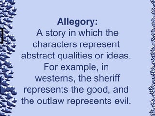 Allegory: A story in which the characters represent  abstract qualities or ideas.  For example, in  westerns, the sheriff represents the good, and  the outlaw represents evil.  