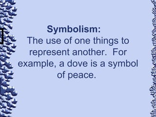 Symbolism: The use of one things to represent another.  For example, a dove is a symbol of peace.  