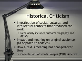 Historical Criticism Investigation of social, cultural, and intellectual contexts that produced the work Necessarily includes author’s biography and  milieu Impact and meaning on original audience (as opposed to today’s) How a text’s meaning has changed over time Connotations of words, images (1940, America) 