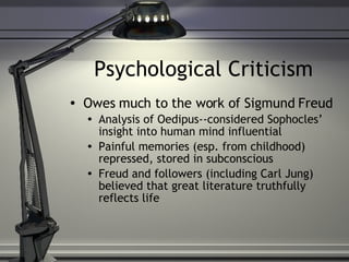 Psychological Criticism Owes much to the work of Sigmund Freud Analysis of Oedipus--considered Sophocles’ insight into human mind influential Painful memories (esp. from childhood) repressed, stored in subconscious Freud and followers (including Carl Jung) believed that great literature truthfully reflects life 