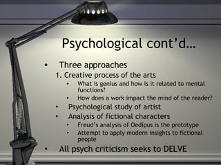 Psychological cont’d… Three approaches 1. Creative process of the arts What is genius and how is it related to mental functions? How does a work impact the mind of the reader? Psychological study of artist Analysis of fictional characters Freud’s analysis of Oedipus is the prototype Attempt to apply modern insights to fictional people All psych criticism seeks to DELVE 
