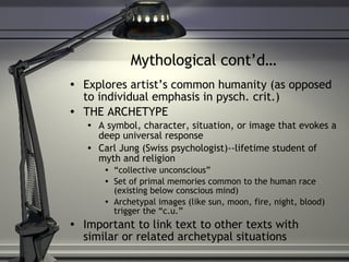 Mythological cont’d… Explores artist’s common humanity (as opposed to individual emphasis in pysch. crit.) THE ARCHETYPE  A symbol, character, situation, or image that evokes a deep universal response Carl Jung (Swiss psychologist)--lifetime student of myth and religion “ collective unconscious” Set of primal memories common to the human race (existing below conscious mind) Archetypal images (like sun, moon, fire, night, blood) trigger the “c.u.” Important to link text to other texts with similar or related archetypal situations 
